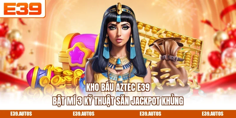 Kho Báu Aztec E39 - Bật Mí 3 Kỹ Thuật Săn Jackpot Khủng